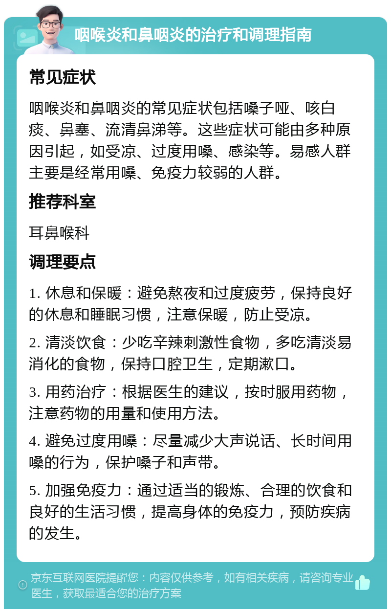 咽喉炎和鼻咽炎的治疗和调理指南 常见症状 咽喉炎和鼻咽炎的常见症状包括嗓子哑、咳白痰、鼻塞、流清鼻涕等。这些症状可能由多种原因引起，如受凉、过度用嗓、感染等。易感人群主要是经常用嗓、免疫力较弱的人群。 推荐科室 耳鼻喉科 调理要点 1. 休息和保暖：避免熬夜和过度疲劳，保持良好的休息和睡眠习惯，注意保暖，防止受凉。 2. 清淡饮食：少吃辛辣刺激性食物，多吃清淡易消化的食物，保持口腔卫生，定期漱口。 3. 用药治疗：根据医生的建议，按时服用药物，注意药物的用量和使用方法。 4. 避免过度用嗓：尽量减少大声说话、长时间用嗓的行为，保护嗓子和声带。 5. 加强免疫力：通过适当的锻炼、合理的饮食和良好的生活习惯，提高身体的免疫力，预防疾病的发生。