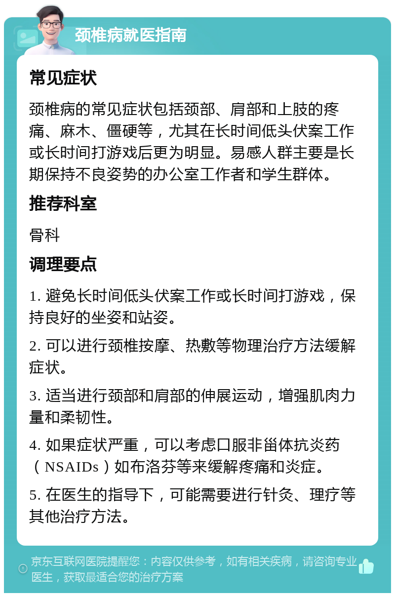 颈椎病就医指南 常见症状 颈椎病的常见症状包括颈部、肩部和上肢的疼痛、麻木、僵硬等，尤其在长时间低头伏案工作或长时间打游戏后更为明显。易感人群主要是长期保持不良姿势的办公室工作者和学生群体。 推荐科室 骨科 调理要点 1. 避免长时间低头伏案工作或长时间打游戏，保持良好的坐姿和站姿。 2. 可以进行颈椎按摩、热敷等物理治疗方法缓解症状。 3. 适当进行颈部和肩部的伸展运动，增强肌肉力量和柔韧性。 4. 如果症状严重，可以考虑口服非甾体抗炎药（NSAIDs）如布洛芬等来缓解疼痛和炎症。 5. 在医生的指导下，可能需要进行针灸、理疗等其他治疗方法。