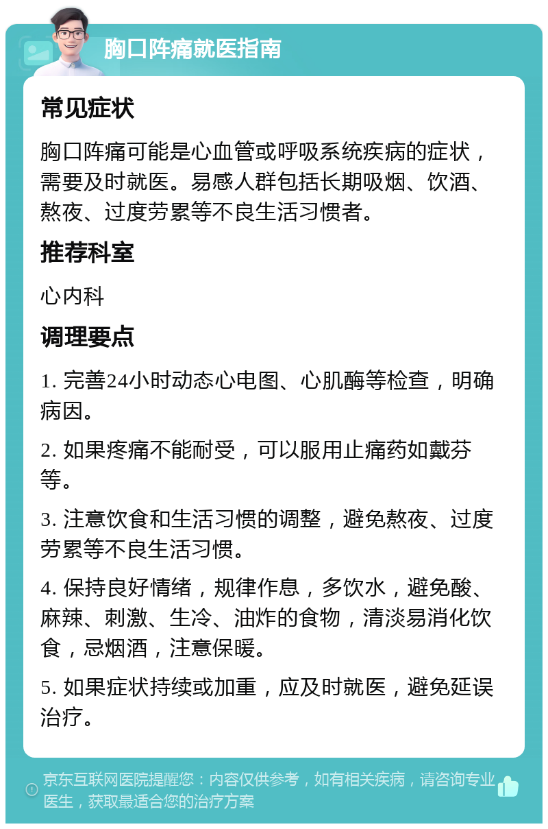 胸口阵痛就医指南 常见症状 胸口阵痛可能是心血管或呼吸系统疾病的症状，需要及时就医。易感人群包括长期吸烟、饮酒、熬夜、过度劳累等不良生活习惯者。 推荐科室 心内科 调理要点 1. 完善24小时动态心电图、心肌酶等检查，明确病因。 2. 如果疼痛不能耐受，可以服用止痛药如戴芬等。 3. 注意饮食和生活习惯的调整，避免熬夜、过度劳累等不良生活习惯。 4. 保持良好情绪，规律作息，多饮水，避免酸、麻辣、刺激、生冷、油炸的食物，清淡易消化饮食，忌烟酒，注意保暖。 5. 如果症状持续或加重，应及时就医，避免延误治疗。