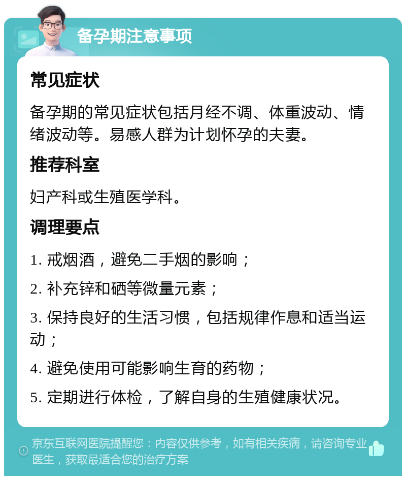 备孕期注意事项 常见症状 备孕期的常见症状包括月经不调、体重波动、情绪波动等。易感人群为计划怀孕的夫妻。 推荐科室 妇产科或生殖医学科。 调理要点 1. 戒烟酒，避免二手烟的影响； 2. 补充锌和硒等微量元素； 3. 保持良好的生活习惯，包括规律作息和适当运动； 4. 避免使用可能影响生育的药物； 5. 定期进行体检，了解自身的生殖健康状况。