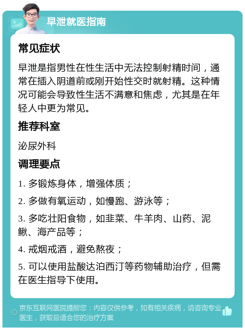 早泄就医指南 常见症状 早泄是指男性在性生活中无法控制射精时间，通常在插入阴道前或刚开始性交时就射精。这种情况可能会导致性生活不满意和焦虑，尤其是在年轻人中更为常见。 推荐科室 泌尿外科 调理要点 1. 多锻炼身体，增强体质； 2. 多做有氧运动，如慢跑、游泳等； 3. 多吃壮阳食物，如韭菜、牛羊肉、山药、泥鳅、海产品等； 4. 戒烟戒酒，避免熬夜； 5. 可以使用盐酸达泊西汀等药物辅助治疗，但需在医生指导下使用。