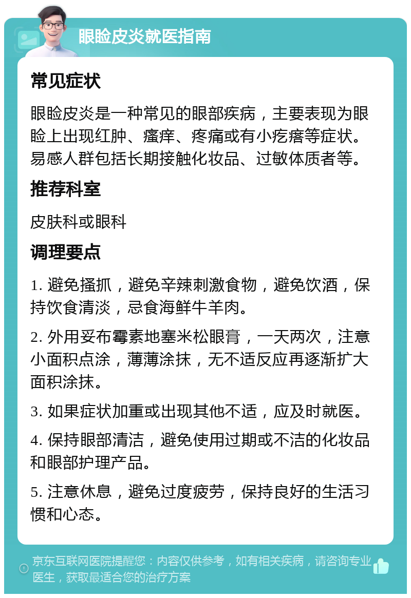 眼睑皮炎就医指南 常见症状 眼睑皮炎是一种常见的眼部疾病，主要表现为眼睑上出现红肿、瘙痒、疼痛或有小疙瘩等症状。易感人群包括长期接触化妆品、过敏体质者等。 推荐科室 皮肤科或眼科 调理要点 1. 避免搔抓，避免辛辣刺激食物，避免饮酒，保持饮食清淡，忌食海鲜牛羊肉。 2. 外用妥布霉素地塞米松眼膏，一天两次，注意小面积点涂，薄薄涂抹，无不适反应再逐渐扩大面积涂抹。 3. 如果症状加重或出现其他不适，应及时就医。 4. 保持眼部清洁，避免使用过期或不洁的化妆品和眼部护理产品。 5. 注意休息，避免过度疲劳，保持良好的生活习惯和心态。