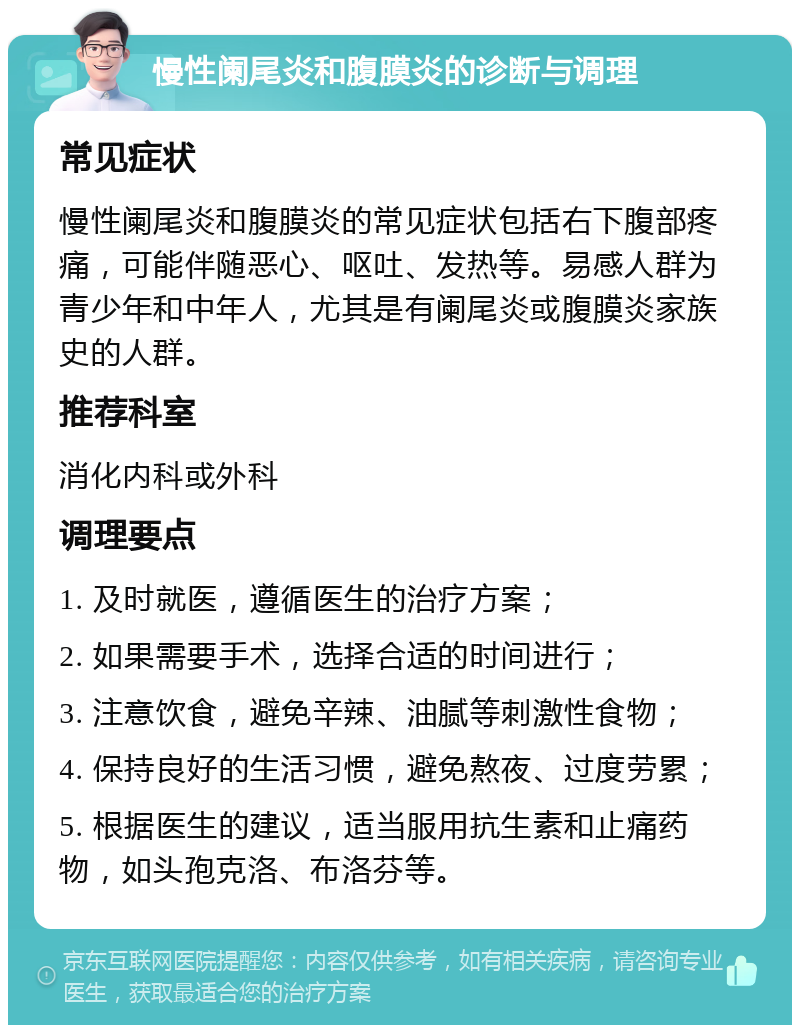 慢性阑尾炎和腹膜炎的诊断与调理 常见症状 慢性阑尾炎和腹膜炎的常见症状包括右下腹部疼痛，可能伴随恶心、呕吐、发热等。易感人群为青少年和中年人，尤其是有阑尾炎或腹膜炎家族史的人群。 推荐科室 消化内科或外科 调理要点 1. 及时就医，遵循医生的治疗方案； 2. 如果需要手术，选择合适的时间进行； 3. 注意饮食，避免辛辣、油腻等刺激性食物； 4. 保持良好的生活习惯，避免熬夜、过度劳累； 5. 根据医生的建议，适当服用抗生素和止痛药物，如头孢克洛、布洛芬等。