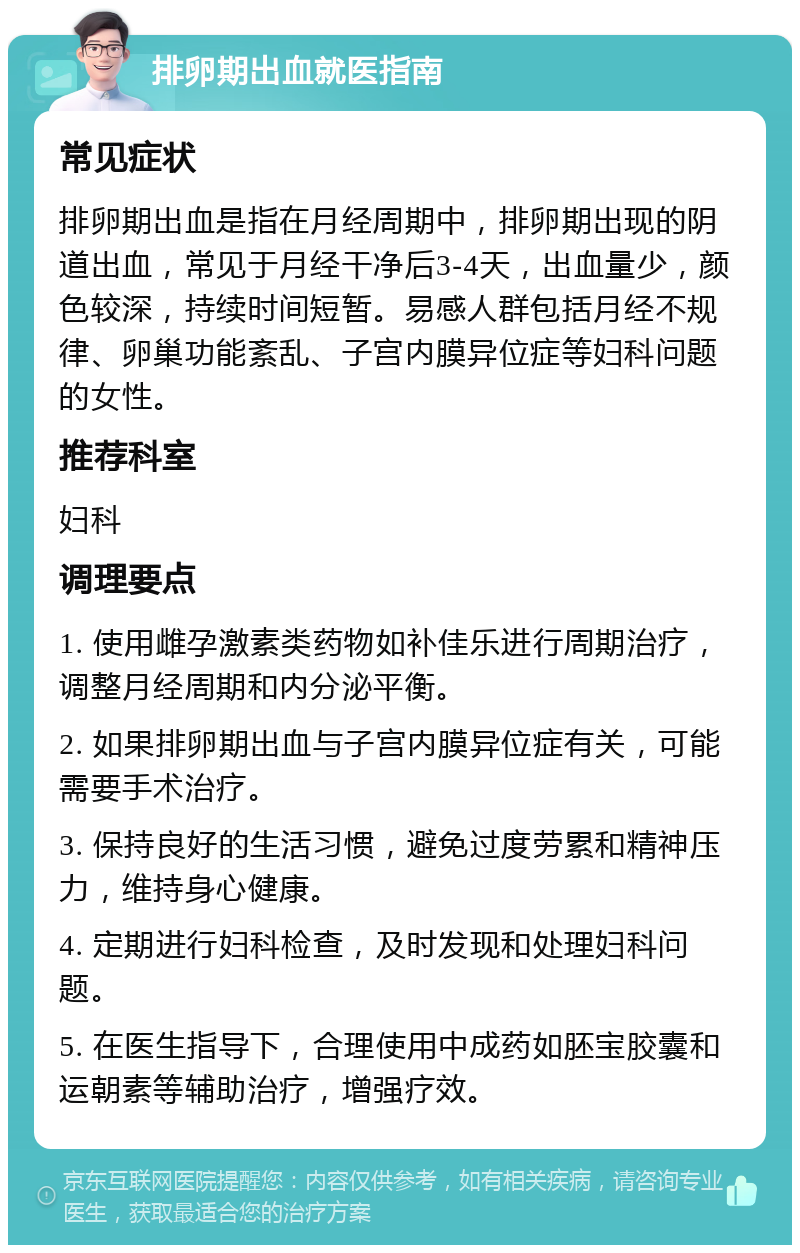 排卵期出血就医指南 常见症状 排卵期出血是指在月经周期中，排卵期出现的阴道出血，常见于月经干净后3-4天，出血量少，颜色较深，持续时间短暂。易感人群包括月经不规律、卵巢功能紊乱、子宫内膜异位症等妇科问题的女性。 推荐科室 妇科 调理要点 1. 使用雌孕激素类药物如补佳乐进行周期治疗，调整月经周期和内分泌平衡。 2. 如果排卵期出血与子宫内膜异位症有关，可能需要手术治疗。 3. 保持良好的生活习惯，避免过度劳累和精神压力，维持身心健康。 4. 定期进行妇科检查，及时发现和处理妇科问题。 5. 在医生指导下，合理使用中成药如胚宝胶囊和运朝素等辅助治疗，增强疗效。