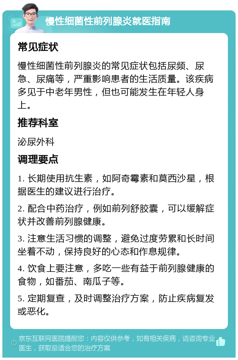 慢性细菌性前列腺炎就医指南 常见症状 慢性细菌性前列腺炎的常见症状包括尿频、尿急、尿痛等，严重影响患者的生活质量。该疾病多见于中老年男性，但也可能发生在年轻人身上。 推荐科室 泌尿外科 调理要点 1. 长期使用抗生素，如阿奇霉素和莫西沙星，根据医生的建议进行治疗。 2. 配合中药治疗，例如前列舒胶囊，可以缓解症状并改善前列腺健康。 3. 注意生活习惯的调整，避免过度劳累和长时间坐着不动，保持良好的心态和作息规律。 4. 饮食上要注意，多吃一些有益于前列腺健康的食物，如番茄、南瓜子等。 5. 定期复查，及时调整治疗方案，防止疾病复发或恶化。