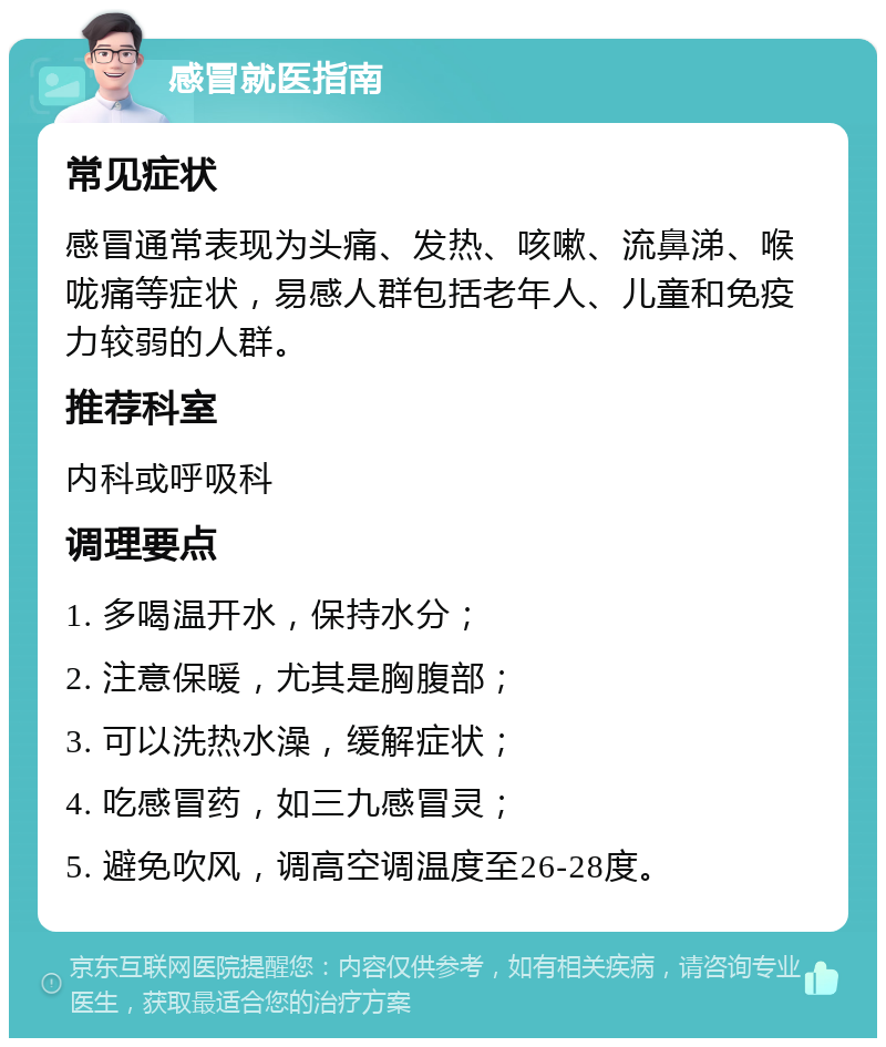 感冒就医指南 常见症状 感冒通常表现为头痛、发热、咳嗽、流鼻涕、喉咙痛等症状，易感人群包括老年人、儿童和免疫力较弱的人群。 推荐科室 内科或呼吸科 调理要点 1. 多喝温开水，保持水分； 2. 注意保暖，尤其是胸腹部； 3. 可以洗热水澡，缓解症状； 4. 吃感冒药，如三九感冒灵； 5. 避免吹风，调高空调温度至26-28度。