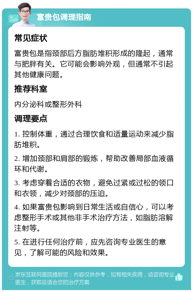 富贵包调理指南 常见症状 富贵包是指颈部后方脂肪堆积形成的隆起，通常与肥胖有关。它可能会影响外观，但通常不引起其他健康问题。 推荐科室 内分泌科或整形外科 调理要点 1. 控制体重，通过合理饮食和适量运动来减少脂肪堆积。 2. 增加颈部和肩部的锻炼，帮助改善局部血液循环和代谢。 3. 考虑穿着合适的衣物，避免过紧或过松的领口和衣领，减少对颈部的压迫。 4. 如果富贵包影响到日常生活或自信心，可以考虑整形手术或其他非手术治疗方法，如脂肪溶解注射等。 5. 在进行任何治疗前，应先咨询专业医生的意见，了解可能的风险和效果。