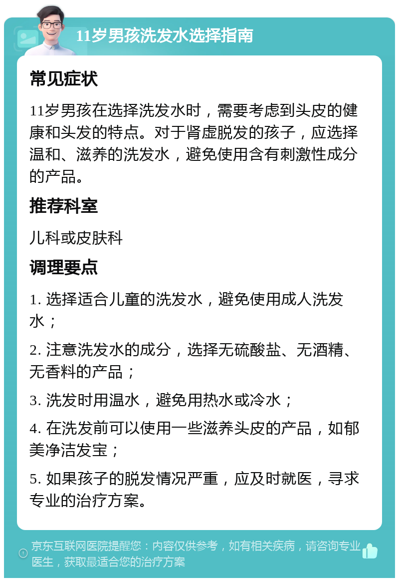 11岁男孩洗发水选择指南 常见症状 11岁男孩在选择洗发水时，需要考虑到头皮的健康和头发的特点。对于肾虚脱发的孩子，应选择温和、滋养的洗发水，避免使用含有刺激性成分的产品。 推荐科室 儿科或皮肤科 调理要点 1. 选择适合儿童的洗发水，避免使用成人洗发水； 2. 注意洗发水的成分，选择无硫酸盐、无酒精、无香料的产品； 3. 洗发时用温水，避免用热水或冷水； 4. 在洗发前可以使用一些滋养头皮的产品，如郁美净洁发宝； 5. 如果孩子的脱发情况严重，应及时就医，寻求专业的治疗方案。