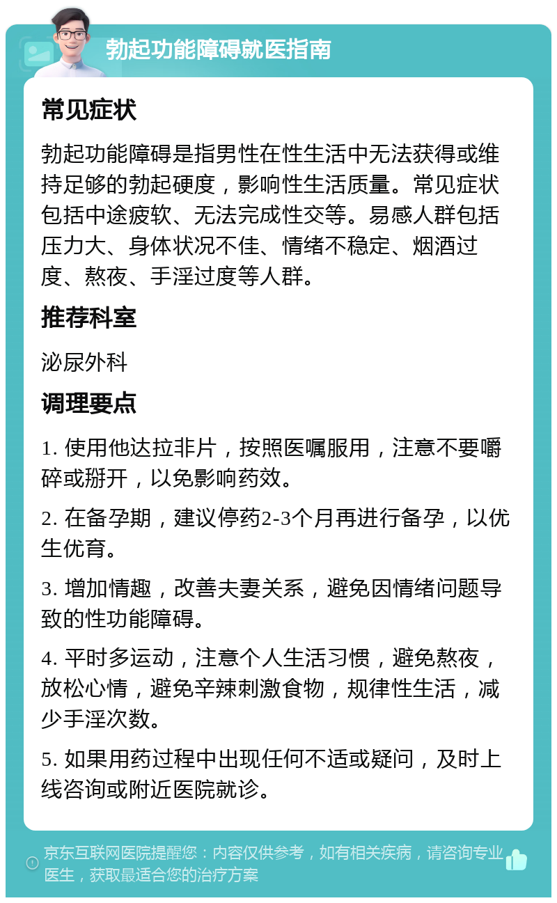 勃起功能障碍就医指南 常见症状 勃起功能障碍是指男性在性生活中无法获得或维持足够的勃起硬度，影响性生活质量。常见症状包括中途疲软、无法完成性交等。易感人群包括压力大、身体状况不佳、情绪不稳定、烟酒过度、熬夜、手淫过度等人群。 推荐科室 泌尿外科 调理要点 1. 使用他达拉非片，按照医嘱服用，注意不要嚼碎或掰开，以免影响药效。 2. 在备孕期，建议停药2-3个月再进行备孕，以优生优育。 3. 增加情趣，改善夫妻关系，避免因情绪问题导致的性功能障碍。 4. 平时多运动，注意个人生活习惯，避免熬夜，放松心情，避免辛辣刺激食物，规律性生活，减少手淫次数。 5. 如果用药过程中出现任何不适或疑问，及时上线咨询或附近医院就诊。