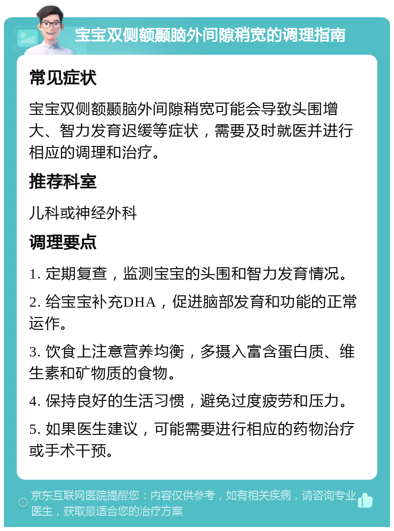 宝宝双侧额颞脑外间隙稍宽的调理指南 常见症状 宝宝双侧额颞脑外间隙稍宽可能会导致头围增大、智力发育迟缓等症状，需要及时就医并进行相应的调理和治疗。 推荐科室 儿科或神经外科 调理要点 1. 定期复查，监测宝宝的头围和智力发育情况。 2. 给宝宝补充DHA，促进脑部发育和功能的正常运作。 3. 饮食上注意营养均衡，多摄入富含蛋白质、维生素和矿物质的食物。 4. 保持良好的生活习惯，避免过度疲劳和压力。 5. 如果医生建议，可能需要进行相应的药物治疗或手术干预。