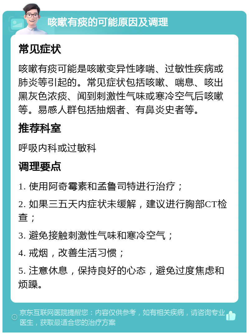 咳嗽有痰的可能原因及调理 常见症状 咳嗽有痰可能是咳嗽变异性哮喘、过敏性疾病或肺炎等引起的。常见症状包括咳嗽、喘息、咳出黑灰色浓痰、闻到刺激性气味或寒冷空气后咳嗽等。易感人群包括抽烟者、有鼻炎史者等。 推荐科室 呼吸内科或过敏科 调理要点 1. 使用阿奇霉素和孟鲁司特进行治疗； 2. 如果三五天内症状未缓解，建议进行胸部CT检查； 3. 避免接触刺激性气味和寒冷空气； 4. 戒烟，改善生活习惯； 5. 注意休息，保持良好的心态，避免过度焦虑和烦躁。