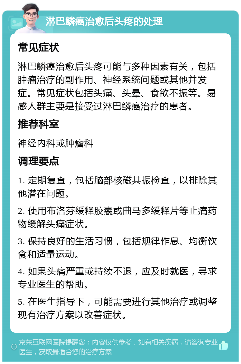 淋巴鳞癌治愈后头疼的处理 常见症状 淋巴鳞癌治愈后头疼可能与多种因素有关，包括肿瘤治疗的副作用、神经系统问题或其他并发症。常见症状包括头痛、头晕、食欲不振等。易感人群主要是接受过淋巴鳞癌治疗的患者。 推荐科室 神经内科或肿瘤科 调理要点 1. 定期复查，包括脑部核磁共振检查，以排除其他潜在问题。 2. 使用布洛芬缓释胶囊或曲马多缓释片等止痛药物缓解头痛症状。 3. 保持良好的生活习惯，包括规律作息、均衡饮食和适量运动。 4. 如果头痛严重或持续不退，应及时就医，寻求专业医生的帮助。 5. 在医生指导下，可能需要进行其他治疗或调整现有治疗方案以改善症状。