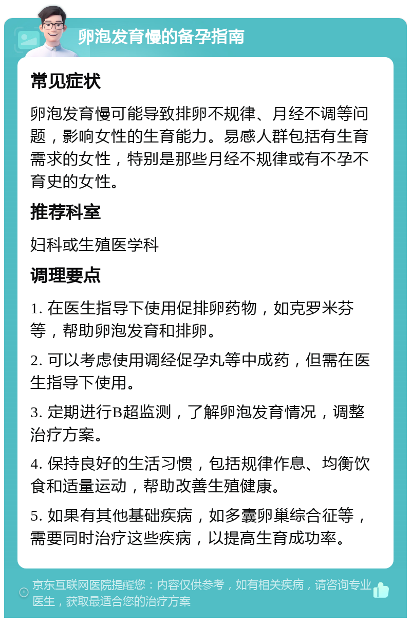 卵泡发育慢的备孕指南 常见症状 卵泡发育慢可能导致排卵不规律、月经不调等问题，影响女性的生育能力。易感人群包括有生育需求的女性，特别是那些月经不规律或有不孕不育史的女性。 推荐科室 妇科或生殖医学科 调理要点 1. 在医生指导下使用促排卵药物，如克罗米芬等，帮助卵泡发育和排卵。 2. 可以考虑使用调经促孕丸等中成药，但需在医生指导下使用。 3. 定期进行B超监测，了解卵泡发育情况，调整治疗方案。 4. 保持良好的生活习惯，包括规律作息、均衡饮食和适量运动，帮助改善生殖健康。 5. 如果有其他基础疾病，如多囊卵巢综合征等，需要同时治疗这些疾病，以提高生育成功率。