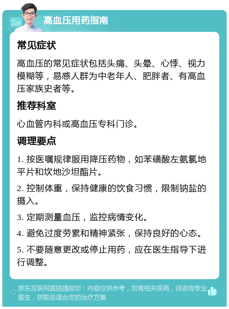 高血压用药指南 常见症状 高血压的常见症状包括头痛、头晕、心悸、视力模糊等，易感人群为中老年人、肥胖者、有高血压家族史者等。 推荐科室 心血管内科或高血压专科门诊。 调理要点 1. 按医嘱规律服用降压药物，如苯磺酸左氨氯地平片和坎地沙坦酯片。 2. 控制体重，保持健康的饮食习惯，限制钠盐的摄入。 3. 定期测量血压，监控病情变化。 4. 避免过度劳累和精神紧张，保持良好的心态。 5. 不要随意更改或停止用药，应在医生指导下进行调整。