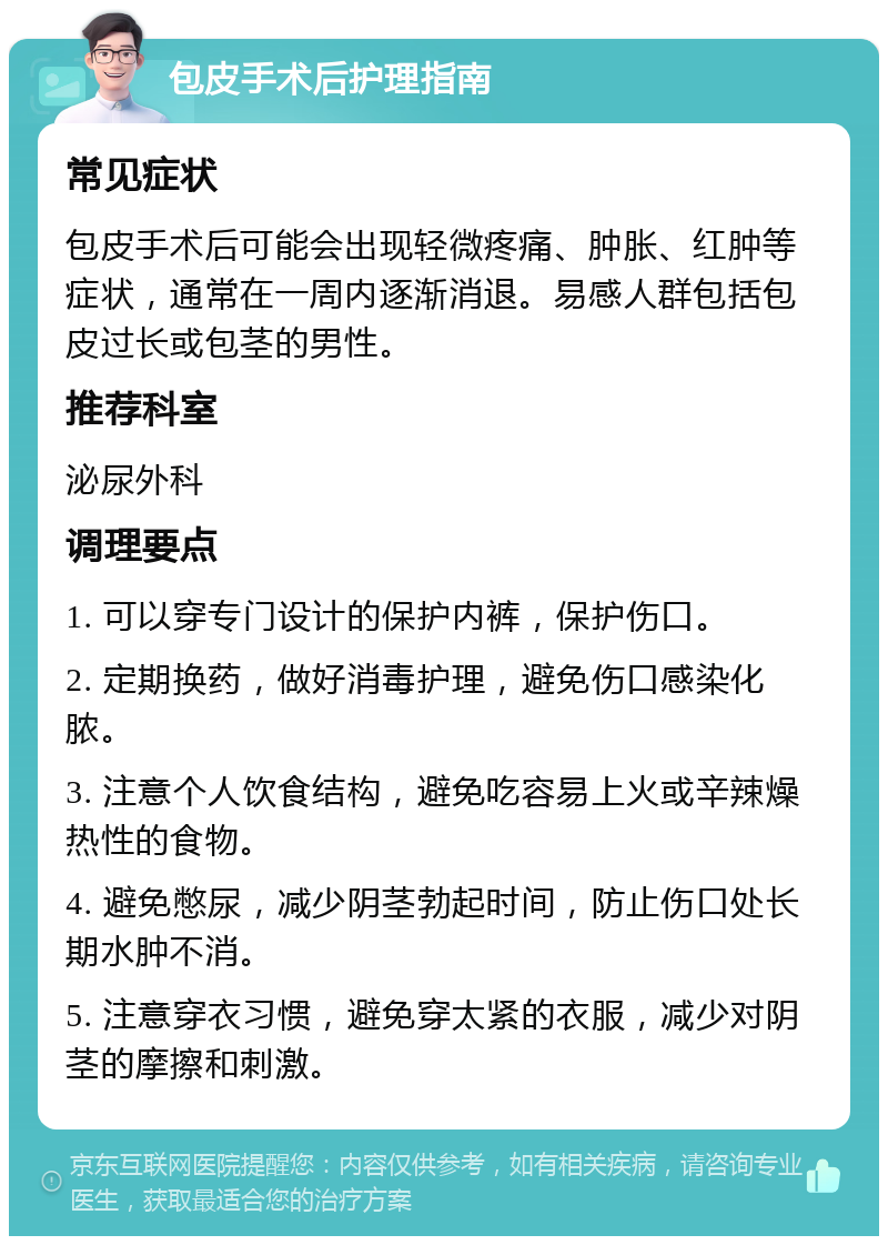 包皮手术后护理指南 常见症状 包皮手术后可能会出现轻微疼痛、肿胀、红肿等症状，通常在一周内逐渐消退。易感人群包括包皮过长或包茎的男性。 推荐科室 泌尿外科 调理要点 1. 可以穿专门设计的保护内裤，保护伤口。 2. 定期换药，做好消毒护理，避免伤口感染化脓。 3. 注意个人饮食结构，避免吃容易上火或辛辣燥热性的食物。 4. 避免憋尿，减少阴茎勃起时间，防止伤口处长期水肿不消。 5. 注意穿衣习惯，避免穿太紧的衣服，减少对阴茎的摩擦和刺激。