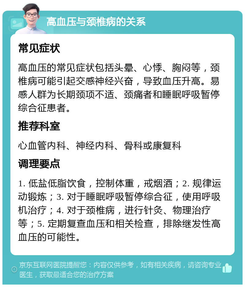 高血压与颈椎病的关系 常见症状 高血压的常见症状包括头晕、心悸、胸闷等，颈椎病可能引起交感神经兴奋，导致血压升高。易感人群为长期颈项不适、颈痛者和睡眠呼吸暂停综合征患者。 推荐科室 心血管内科、神经内科、骨科或康复科 调理要点 1. 低盐低脂饮食，控制体重，戒烟酒；2. 规律运动锻炼；3. 对于睡眠呼吸暂停综合征，使用呼吸机治疗；4. 对于颈椎病，进行针灸、物理治疗等；5. 定期复查血压和相关检查，排除继发性高血压的可能性。