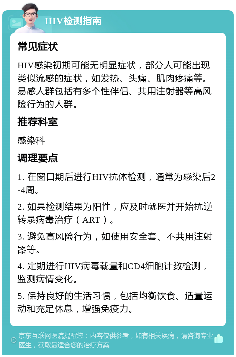 HIV检测指南 常见症状 HIV感染初期可能无明显症状，部分人可能出现类似流感的症状，如发热、头痛、肌肉疼痛等。易感人群包括有多个性伴侣、共用注射器等高风险行为的人群。 推荐科室 感染科 调理要点 1. 在窗口期后进行HIV抗体检测，通常为感染后2-4周。 2. 如果检测结果为阳性，应及时就医并开始抗逆转录病毒治疗（ART）。 3. 避免高风险行为，如使用安全套、不共用注射器等。 4. 定期进行HIV病毒载量和CD4细胞计数检测，监测病情变化。 5. 保持良好的生活习惯，包括均衡饮食、适量运动和充足休息，增强免疫力。