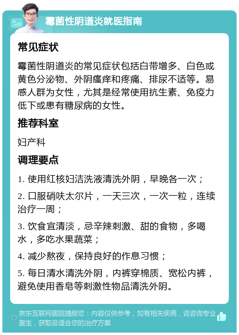 霉菌性阴道炎就医指南 常见症状 霉菌性阴道炎的常见症状包括白带增多、白色或黄色分泌物、外阴瘙痒和疼痛、排尿不适等。易感人群为女性，尤其是经常使用抗生素、免疫力低下或患有糖尿病的女性。 推荐科室 妇产科 调理要点 1. 使用红核妇洁洗液清洗外阴，早晚各一次； 2. 口服硝呋太尔片，一天三次，一次一粒，连续治疗一周； 3. 饮食宜清淡，忌辛辣刺激、甜的食物，多喝水，多吃水果蔬菜； 4. 减少熬夜，保持良好的作息习惯； 5. 每日清水清洗外阴，内裤穿棉质、宽松内裤，避免使用香皂等刺激性物品清洗外阴。