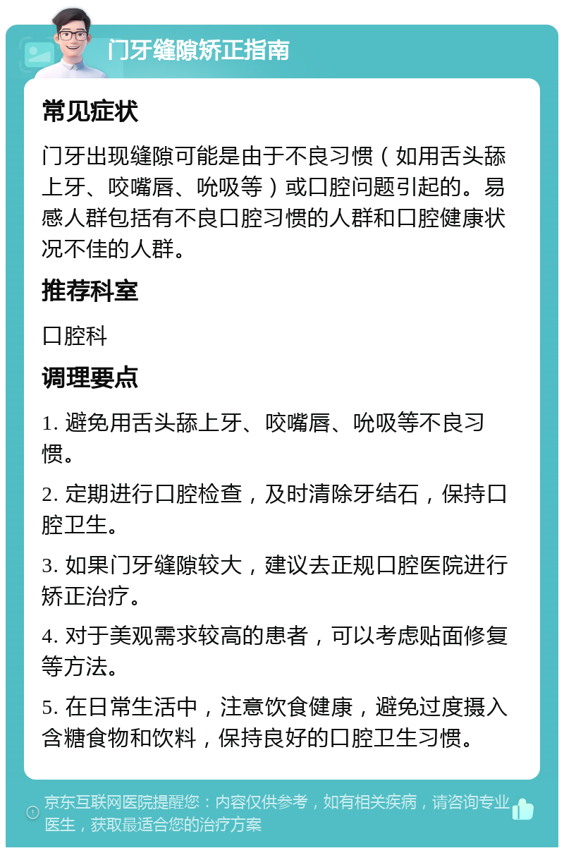 门牙缝隙矫正指南 常见症状 门牙出现缝隙可能是由于不良习惯（如用舌头舔上牙、咬嘴唇、吮吸等）或口腔问题引起的。易感人群包括有不良口腔习惯的人群和口腔健康状况不佳的人群。 推荐科室 口腔科 调理要点 1. 避免用舌头舔上牙、咬嘴唇、吮吸等不良习惯。 2. 定期进行口腔检查，及时清除牙结石，保持口腔卫生。 3. 如果门牙缝隙较大，建议去正规口腔医院进行矫正治疗。 4. 对于美观需求较高的患者，可以考虑贴面修复等方法。 5. 在日常生活中，注意饮食健康，避免过度摄入含糖食物和饮料，保持良好的口腔卫生习惯。