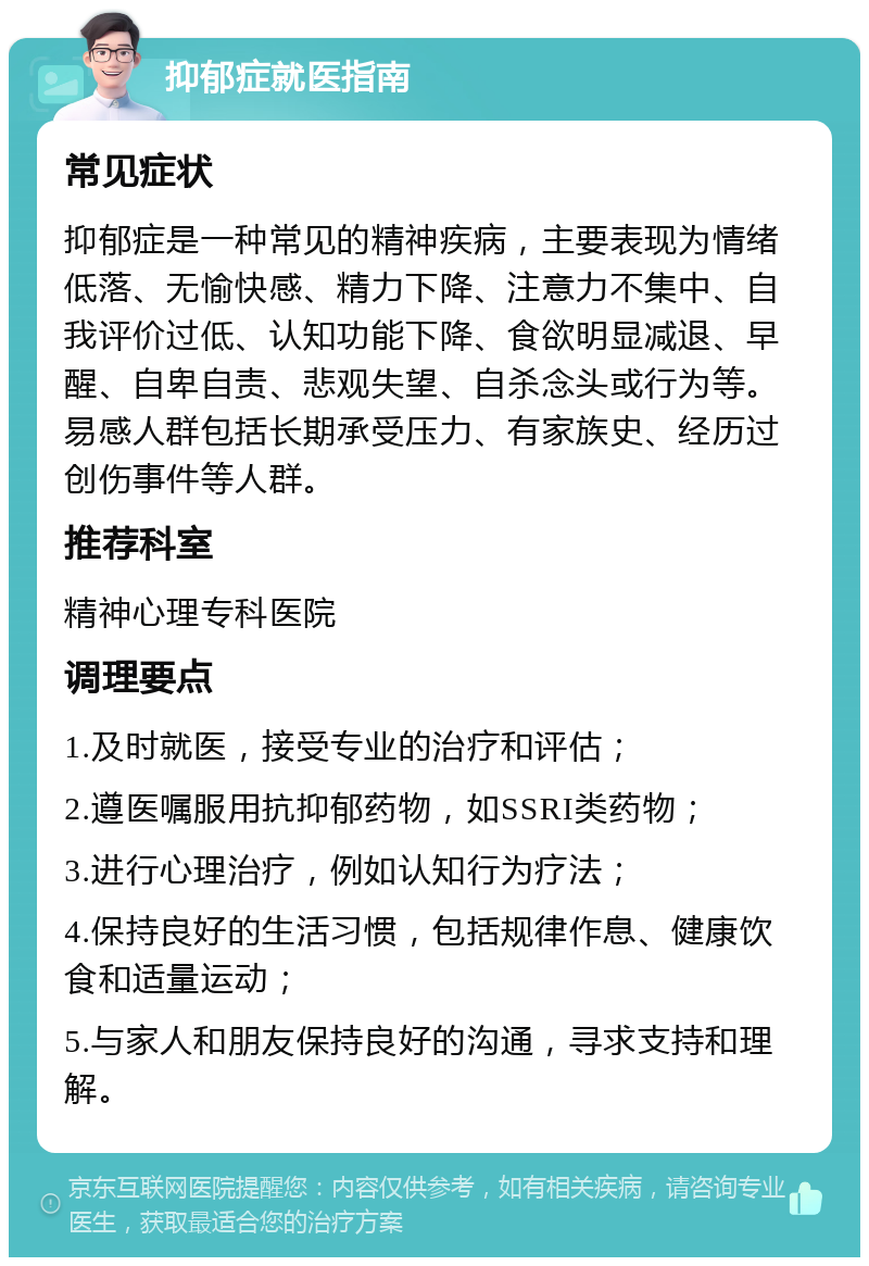 抑郁症就医指南 常见症状 抑郁症是一种常见的精神疾病，主要表现为情绪低落、无愉快感、精力下降、注意力不集中、自我评价过低、认知功能下降、食欲明显减退、早醒、自卑自责、悲观失望、自杀念头或行为等。易感人群包括长期承受压力、有家族史、经历过创伤事件等人群。 推荐科室 精神心理专科医院 调理要点 1.及时就医，接受专业的治疗和评估； 2.遵医嘱服用抗抑郁药物，如SSRI类药物； 3.进行心理治疗，例如认知行为疗法； 4.保持良好的生活习惯，包括规律作息、健康饮食和适量运动； 5.与家人和朋友保持良好的沟通，寻求支持和理解。