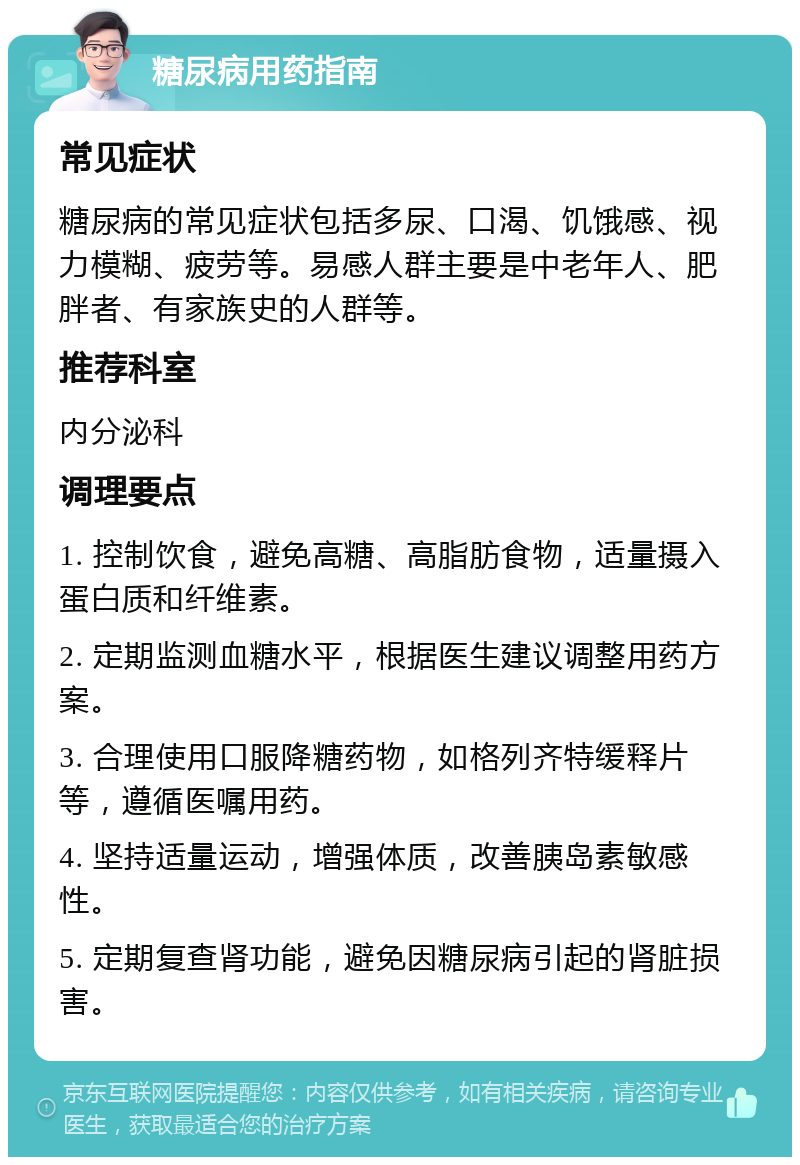 糖尿病用药指南 常见症状 糖尿病的常见症状包括多尿、口渴、饥饿感、视力模糊、疲劳等。易感人群主要是中老年人、肥胖者、有家族史的人群等。 推荐科室 内分泌科 调理要点 1. 控制饮食，避免高糖、高脂肪食物，适量摄入蛋白质和纤维素。 2. 定期监测血糖水平，根据医生建议调整用药方案。 3. 合理使用口服降糖药物，如格列齐特缓释片等，遵循医嘱用药。 4. 坚持适量运动，增强体质，改善胰岛素敏感性。 5. 定期复查肾功能，避免因糖尿病引起的肾脏损害。