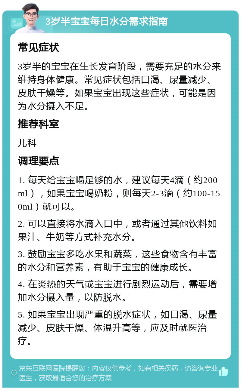 3岁半宝宝每日水分需求指南 常见症状 3岁半的宝宝在生长发育阶段，需要充足的水分来维持身体健康。常见症状包括口渴、尿量减少、皮肤干燥等。如果宝宝出现这些症状，可能是因为水分摄入不足。 推荐科室 儿科 调理要点 1. 每天给宝宝喝足够的水，建议每天4滴（约200ml），如果宝宝喝奶粉，则每天2-3滴（约100-150ml）就可以。 2. 可以直接将水滴入口中，或者通过其他饮料如果汁、牛奶等方式补充水分。 3. 鼓励宝宝多吃水果和蔬菜，这些食物含有丰富的水分和营养素，有助于宝宝的健康成长。 4. 在炎热的天气或宝宝进行剧烈运动后，需要增加水分摄入量，以防脱水。 5. 如果宝宝出现严重的脱水症状，如口渴、尿量减少、皮肤干燥、体温升高等，应及时就医治疗。