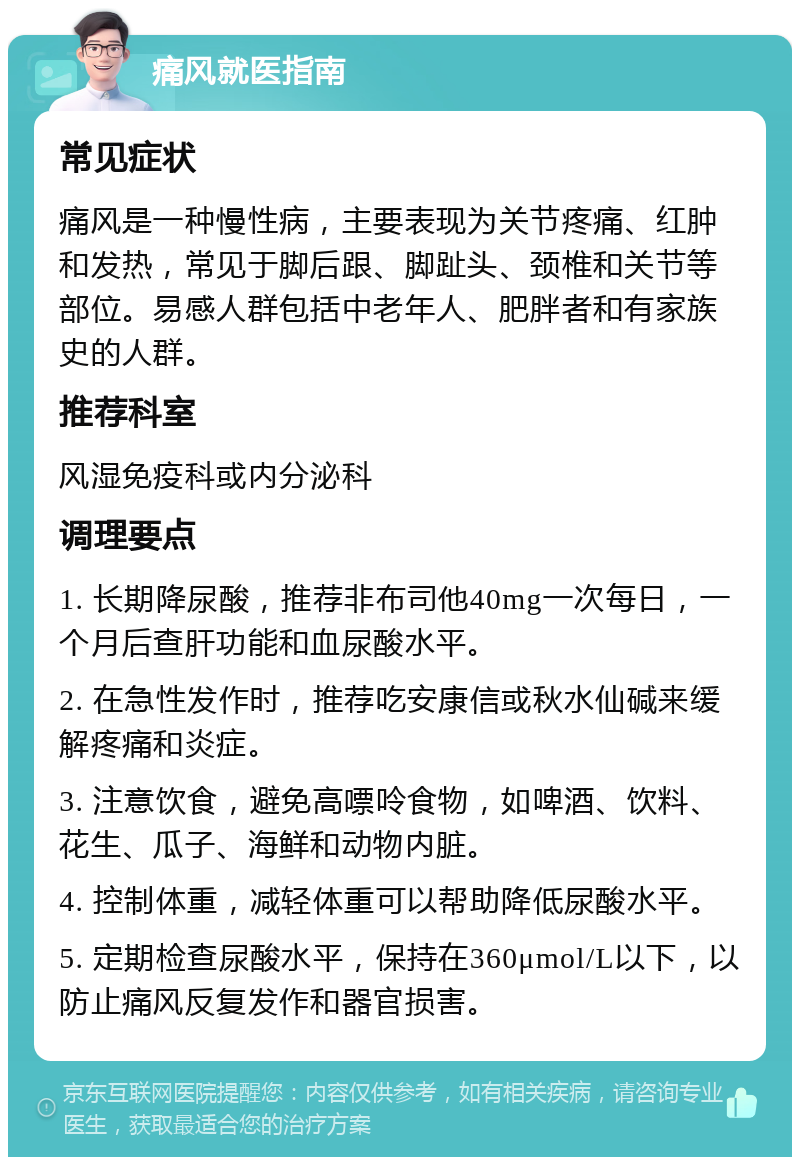 痛风就医指南 常见症状 痛风是一种慢性病，主要表现为关节疼痛、红肿和发热，常见于脚后跟、脚趾头、颈椎和关节等部位。易感人群包括中老年人、肥胖者和有家族史的人群。 推荐科室 风湿免疫科或内分泌科 调理要点 1. 长期降尿酸，推荐非布司他40mg一次每日，一个月后查肝功能和血尿酸水平。 2. 在急性发作时，推荐吃安康信或秋水仙碱来缓解疼痛和炎症。 3. 注意饮食，避免高嘌呤食物，如啤酒、饮料、花生、瓜子、海鲜和动物内脏。 4. 控制体重，减轻体重可以帮助降低尿酸水平。 5. 定期检查尿酸水平，保持在360μmol/L以下，以防止痛风反复发作和器官损害。