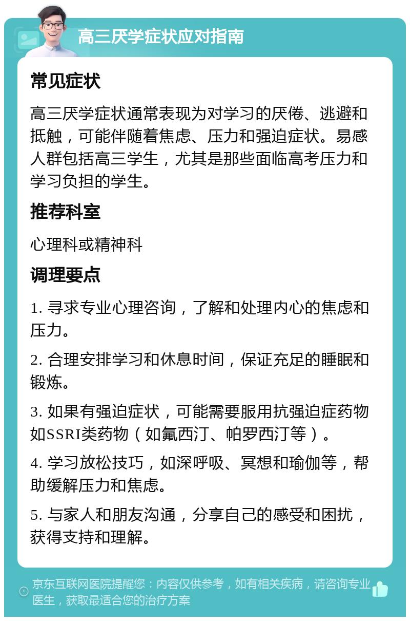 高三厌学症状应对指南 常见症状 高三厌学症状通常表现为对学习的厌倦、逃避和抵触，可能伴随着焦虑、压力和强迫症状。易感人群包括高三学生，尤其是那些面临高考压力和学习负担的学生。 推荐科室 心理科或精神科 调理要点 1. 寻求专业心理咨询，了解和处理内心的焦虑和压力。 2. 合理安排学习和休息时间，保证充足的睡眠和锻炼。 3. 如果有强迫症状，可能需要服用抗强迫症药物如SSRI类药物（如氟西汀、帕罗西汀等）。 4. 学习放松技巧，如深呼吸、冥想和瑜伽等，帮助缓解压力和焦虑。 5. 与家人和朋友沟通，分享自己的感受和困扰，获得支持和理解。