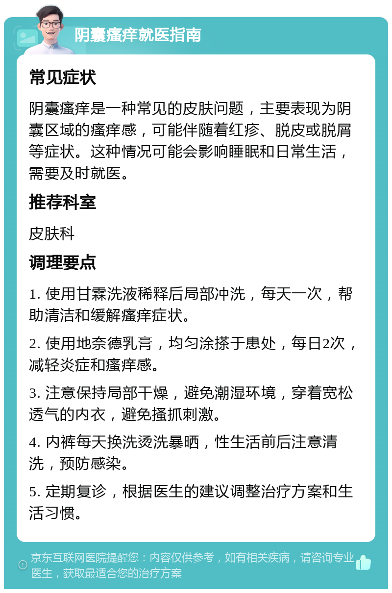 阴囊瘙痒就医指南 常见症状 阴囊瘙痒是一种常见的皮肤问题，主要表现为阴囊区域的瘙痒感，可能伴随着红疹、脱皮或脱屑等症状。这种情况可能会影响睡眠和日常生活，需要及时就医。 推荐科室 皮肤科 调理要点 1. 使用甘霖洗液稀释后局部冲洗，每天一次，帮助清洁和缓解瘙痒症状。 2. 使用地奈德乳膏，均匀涂搽于患处，每日2次，减轻炎症和瘙痒感。 3. 注意保持局部干燥，避免潮湿环境，穿着宽松透气的内衣，避免搔抓刺激。 4. 内裤每天换洗烫洗暴晒，性生活前后注意清洗，预防感染。 5. 定期复诊，根据医生的建议调整治疗方案和生活习惯。