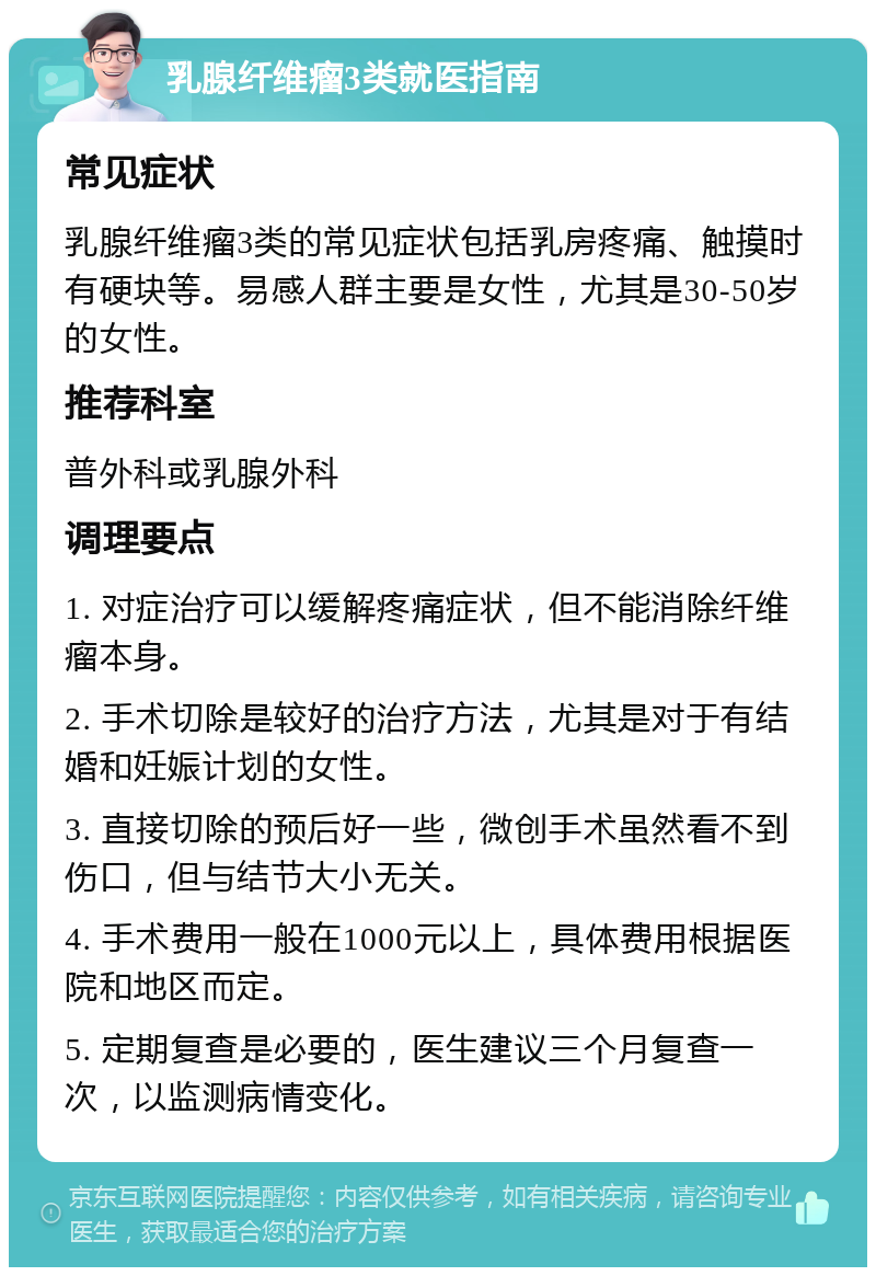 乳腺纤维瘤3类就医指南 常见症状 乳腺纤维瘤3类的常见症状包括乳房疼痛、触摸时有硬块等。易感人群主要是女性，尤其是30-50岁的女性。 推荐科室 普外科或乳腺外科 调理要点 1. 对症治疗可以缓解疼痛症状，但不能消除纤维瘤本身。 2. 手术切除是较好的治疗方法，尤其是对于有结婚和妊娠计划的女性。 3. 直接切除的预后好一些，微创手术虽然看不到伤口，但与结节大小无关。 4. 手术费用一般在1000元以上，具体费用根据医院和地区而定。 5. 定期复查是必要的，医生建议三个月复查一次，以监测病情变化。