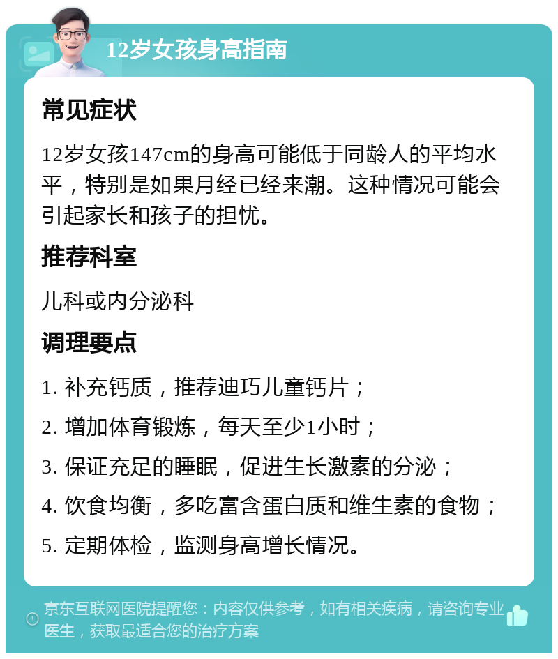 12岁女孩身高指南 常见症状 12岁女孩147cm的身高可能低于同龄人的平均水平，特别是如果月经已经来潮。这种情况可能会引起家长和孩子的担忧。 推荐科室 儿科或内分泌科 调理要点 1. 补充钙质，推荐迪巧儿童钙片； 2. 增加体育锻炼，每天至少1小时； 3. 保证充足的睡眠，促进生长激素的分泌； 4. 饮食均衡，多吃富含蛋白质和维生素的食物； 5. 定期体检，监测身高增长情况。