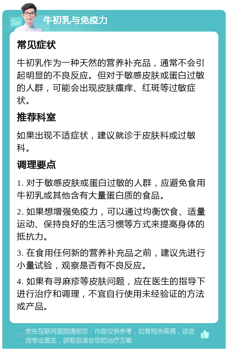 牛初乳与免疫力 常见症状 牛初乳作为一种天然的营养补充品，通常不会引起明显的不良反应。但对于敏感皮肤或蛋白过敏的人群，可能会出现皮肤瘙痒、红斑等过敏症状。 推荐科室 如果出现不适症状，建议就诊于皮肤科或过敏科。 调理要点 1. 对于敏感皮肤或蛋白过敏的人群，应避免食用牛初乳或其他含有大量蛋白质的食品。 2. 如果想增强免疫力，可以通过均衡饮食、适量运动、保持良好的生活习惯等方式来提高身体的抵抗力。 3. 在食用任何新的营养补充品之前，建议先进行小量试验，观察是否有不良反应。 4. 如果有寻麻疹等皮肤问题，应在医生的指导下进行治疗和调理，不宜自行使用未经验证的方法或产品。