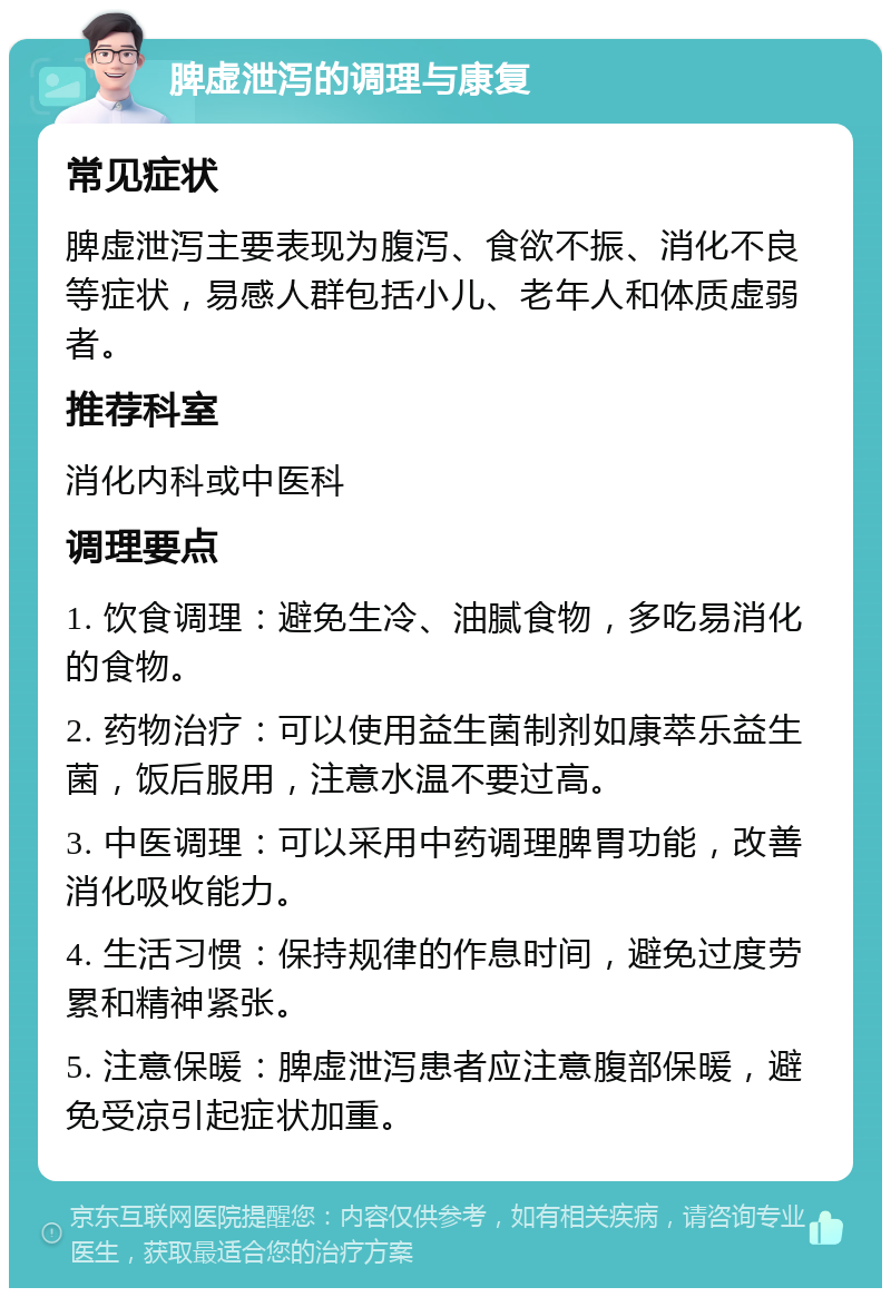 脾虚泄泻的调理与康复 常见症状 脾虚泄泻主要表现为腹泻、食欲不振、消化不良等症状，易感人群包括小儿、老年人和体质虚弱者。 推荐科室 消化内科或中医科 调理要点 1. 饮食调理：避免生冷、油腻食物，多吃易消化的食物。 2. 药物治疗：可以使用益生菌制剂如康萃乐益生菌，饭后服用，注意水温不要过高。 3. 中医调理：可以采用中药调理脾胃功能，改善消化吸收能力。 4. 生活习惯：保持规律的作息时间，避免过度劳累和精神紧张。 5. 注意保暖：脾虚泄泻患者应注意腹部保暖，避免受凉引起症状加重。