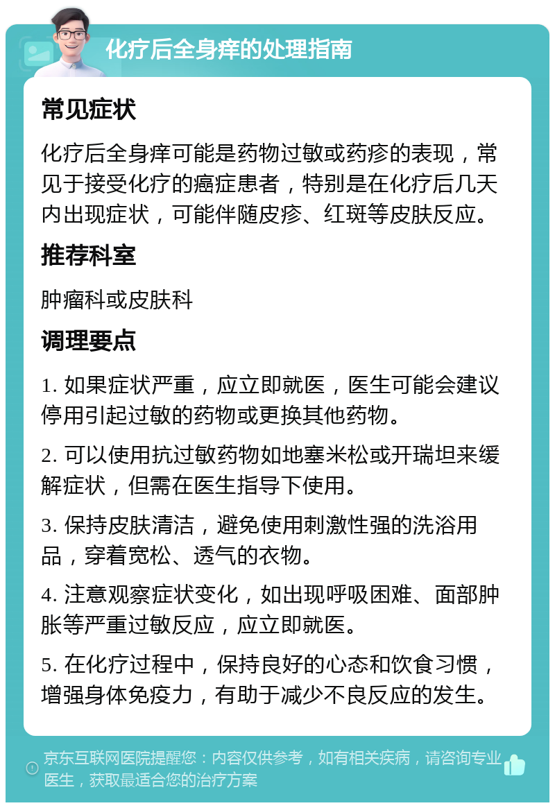 化疗后全身痒的处理指南 常见症状 化疗后全身痒可能是药物过敏或药疹的表现，常见于接受化疗的癌症患者，特别是在化疗后几天内出现症状，可能伴随皮疹、红斑等皮肤反应。 推荐科室 肿瘤科或皮肤科 调理要点 1. 如果症状严重，应立即就医，医生可能会建议停用引起过敏的药物或更换其他药物。 2. 可以使用抗过敏药物如地塞米松或开瑞坦来缓解症状，但需在医生指导下使用。 3. 保持皮肤清洁，避免使用刺激性强的洗浴用品，穿着宽松、透气的衣物。 4. 注意观察症状变化，如出现呼吸困难、面部肿胀等严重过敏反应，应立即就医。 5. 在化疗过程中，保持良好的心态和饮食习惯，增强身体免疫力，有助于减少不良反应的发生。