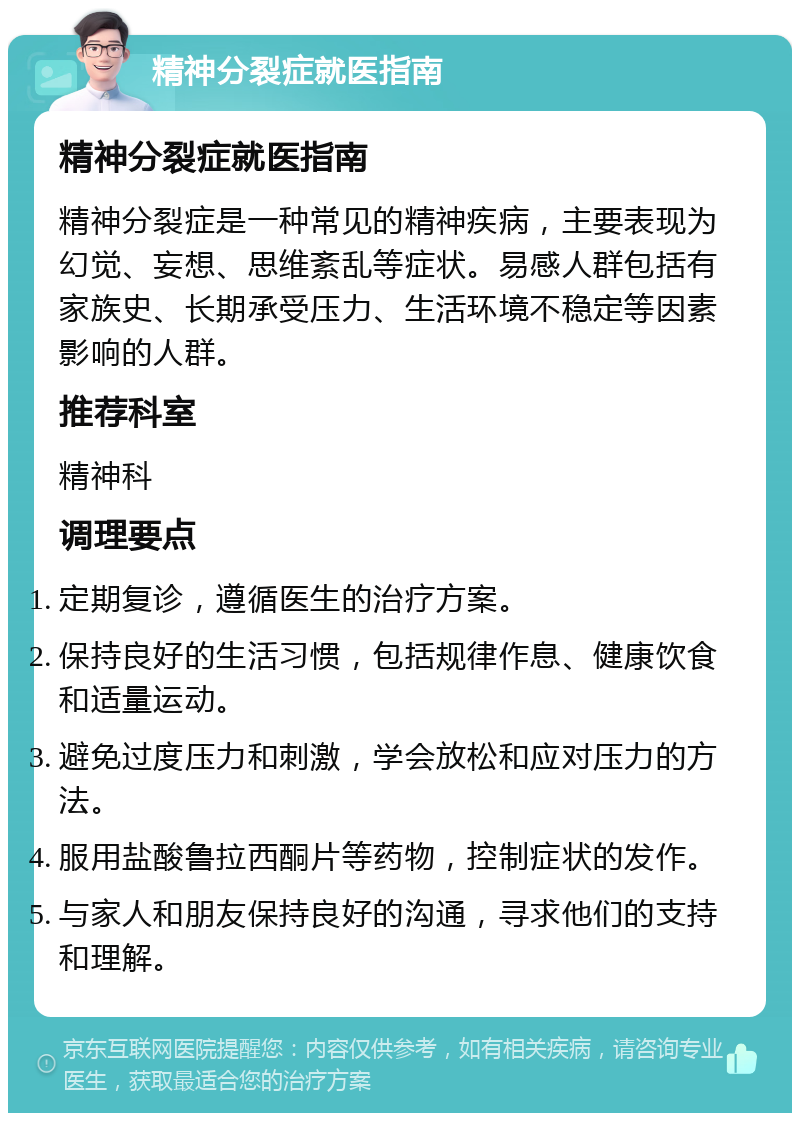 精神分裂症就医指南 精神分裂症就医指南 精神分裂症是一种常见的精神疾病，主要表现为幻觉、妄想、思维紊乱等症状。易感人群包括有家族史、长期承受压力、生活环境不稳定等因素影响的人群。 推荐科室 精神科 调理要点 定期复诊，遵循医生的治疗方案。 保持良好的生活习惯，包括规律作息、健康饮食和适量运动。 避免过度压力和刺激，学会放松和应对压力的方法。 服用盐酸鲁拉西酮片等药物，控制症状的发作。 与家人和朋友保持良好的沟通，寻求他们的支持和理解。