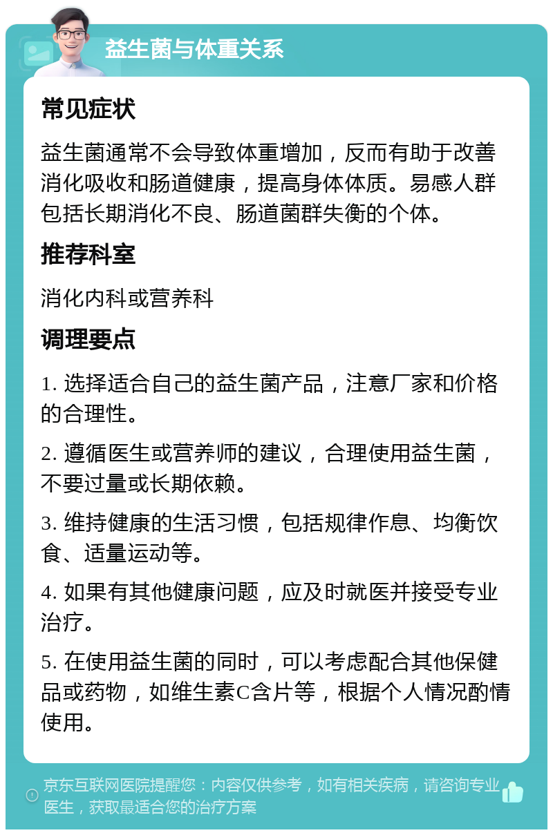 益生菌与体重关系 常见症状 益生菌通常不会导致体重增加，反而有助于改善消化吸收和肠道健康，提高身体体质。易感人群包括长期消化不良、肠道菌群失衡的个体。 推荐科室 消化内科或营养科 调理要点 1. 选择适合自己的益生菌产品，注意厂家和价格的合理性。 2. 遵循医生或营养师的建议，合理使用益生菌，不要过量或长期依赖。 3. 维持健康的生活习惯，包括规律作息、均衡饮食、适量运动等。 4. 如果有其他健康问题，应及时就医并接受专业治疗。 5. 在使用益生菌的同时，可以考虑配合其他保健品或药物，如维生素C含片等，根据个人情况酌情使用。