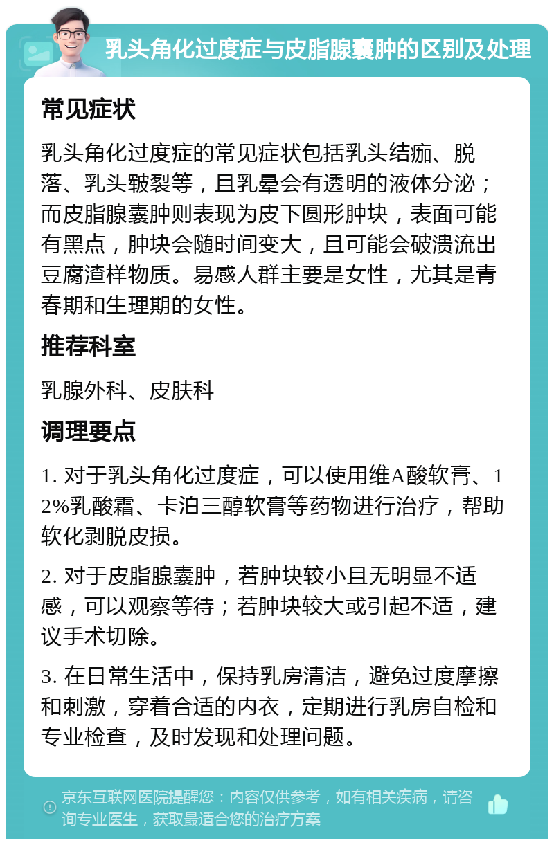 乳头角化过度症与皮脂腺囊肿的区别及处理 常见症状 乳头角化过度症的常见症状包括乳头结痂、脱落、乳头皲裂等，且乳晕会有透明的液体分泌；而皮脂腺囊肿则表现为皮下圆形肿块，表面可能有黑点，肿块会随时间变大，且可能会破溃流出豆腐渣样物质。易感人群主要是女性，尤其是青春期和生理期的女性。 推荐科室 乳腺外科、皮肤科 调理要点 1. 对于乳头角化过度症，可以使用维A酸软膏、12%乳酸霜、卡泊三醇软膏等药物进行治疗，帮助软化剥脱皮损。 2. 对于皮脂腺囊肿，若肿块较小且无明显不适感，可以观察等待；若肿块较大或引起不适，建议手术切除。 3. 在日常生活中，保持乳房清洁，避免过度摩擦和刺激，穿着合适的内衣，定期进行乳房自检和专业检查，及时发现和处理问题。