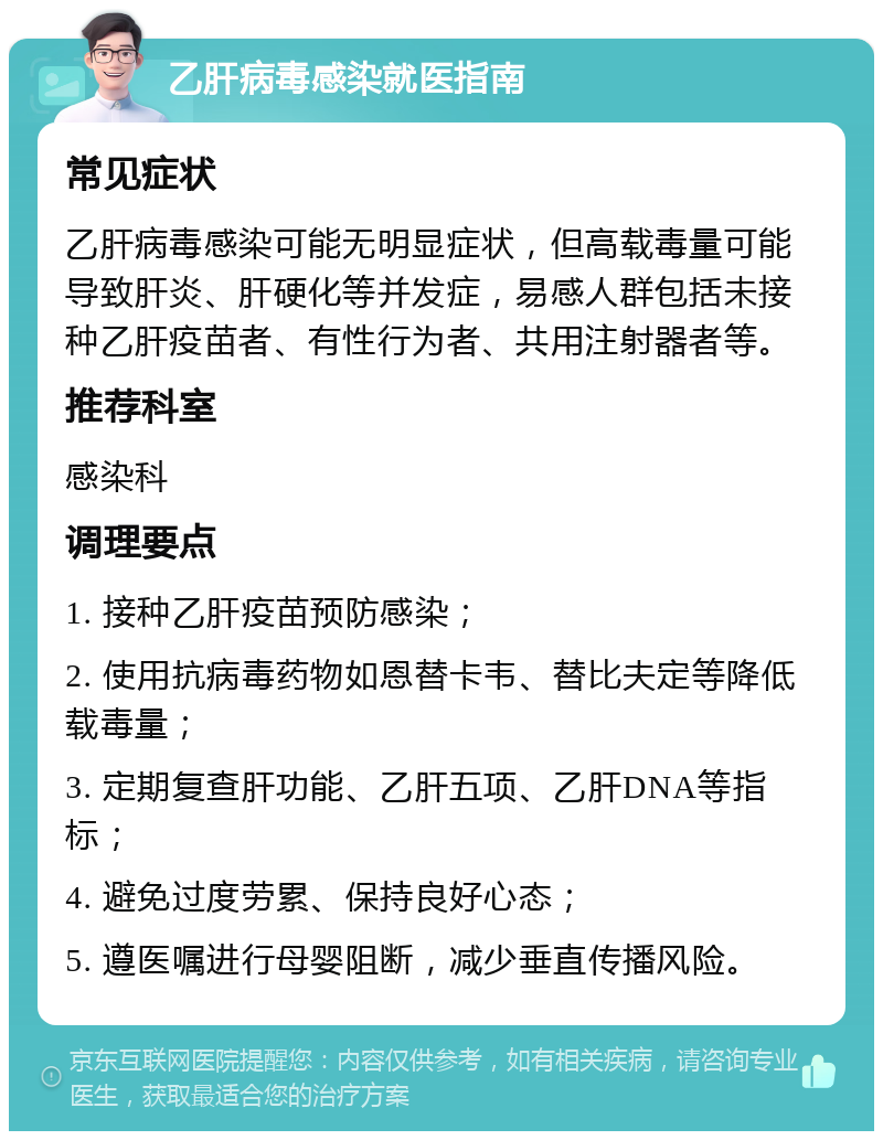 乙肝病毒感染就医指南 常见症状 乙肝病毒感染可能无明显症状，但高载毒量可能导致肝炎、肝硬化等并发症，易感人群包括未接种乙肝疫苗者、有性行为者、共用注射器者等。 推荐科室 感染科 调理要点 1. 接种乙肝疫苗预防感染； 2. 使用抗病毒药物如恩替卡韦、替比夫定等降低载毒量； 3. 定期复查肝功能、乙肝五项、乙肝DNA等指标； 4. 避免过度劳累、保持良好心态； 5. 遵医嘱进行母婴阻断，减少垂直传播风险。