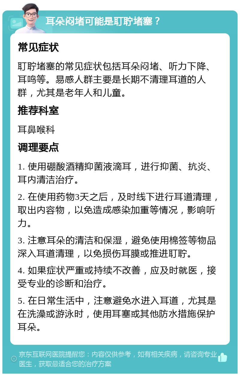 耳朵闷堵可能是耵聍堵塞？ 常见症状 耵聍堵塞的常见症状包括耳朵闷堵、听力下降、耳鸣等。易感人群主要是长期不清理耳道的人群，尤其是老年人和儿童。 推荐科室 耳鼻喉科 调理要点 1. 使用硼酸酒精抑菌液滴耳，进行抑菌、抗炎、耳内清洁治疗。 2. 在使用药物3天之后，及时线下进行耳道清理，取出内容物，以免造成感染加重等情况，影响听力。 3. 注意耳朵的清洁和保湿，避免使用棉签等物品深入耳道清理，以免损伤耳膜或推进耵聍。 4. 如果症状严重或持续不改善，应及时就医，接受专业的诊断和治疗。 5. 在日常生活中，注意避免水进入耳道，尤其是在洗澡或游泳时，使用耳塞或其他防水措施保护耳朵。