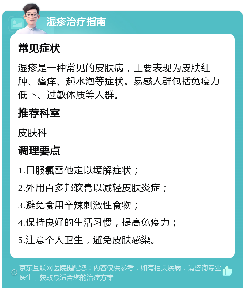 湿疹治疗指南 常见症状 湿疹是一种常见的皮肤病，主要表现为皮肤红肿、瘙痒、起水泡等症状。易感人群包括免疫力低下、过敏体质等人群。 推荐科室 皮肤科 调理要点 1.口服氯雷他定以缓解症状； 2.外用百多邦软膏以减轻皮肤炎症； 3.避免食用辛辣刺激性食物； 4.保持良好的生活习惯，提高免疫力； 5.注意个人卫生，避免皮肤感染。