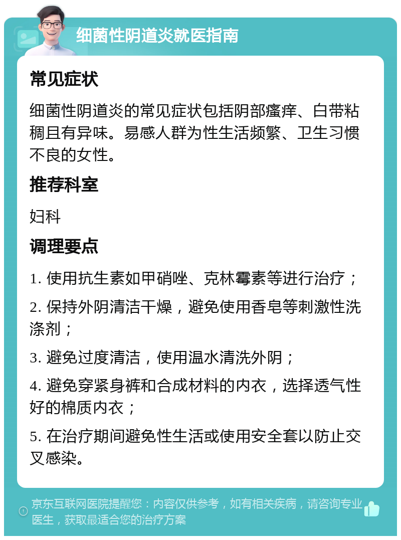 细菌性阴道炎就医指南 常见症状 细菌性阴道炎的常见症状包括阴部瘙痒、白带粘稠且有异味。易感人群为性生活频繁、卫生习惯不良的女性。 推荐科室 妇科 调理要点 1. 使用抗生素如甲硝唑、克林霉素等进行治疗； 2. 保持外阴清洁干燥，避免使用香皂等刺激性洗涤剂； 3. 避免过度清洁，使用温水清洗外阴； 4. 避免穿紧身裤和合成材料的内衣，选择透气性好的棉质内衣； 5. 在治疗期间避免性生活或使用安全套以防止交叉感染。