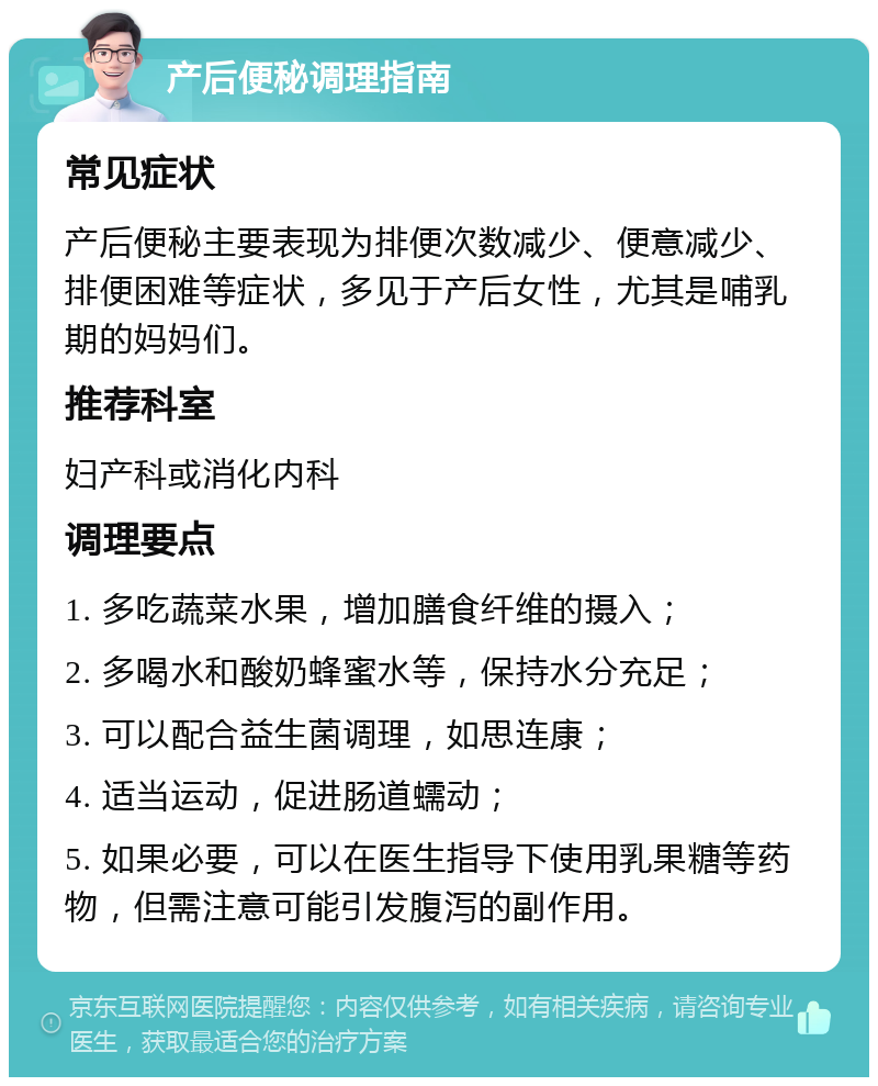 产后便秘调理指南 常见症状 产后便秘主要表现为排便次数减少、便意减少、排便困难等症状，多见于产后女性，尤其是哺乳期的妈妈们。 推荐科室 妇产科或消化内科 调理要点 1. 多吃蔬菜水果，增加膳食纤维的摄入； 2. 多喝水和酸奶蜂蜜水等，保持水分充足； 3. 可以配合益生菌调理，如思连康； 4. 适当运动，促进肠道蠕动； 5. 如果必要，可以在医生指导下使用乳果糖等药物，但需注意可能引发腹泻的副作用。