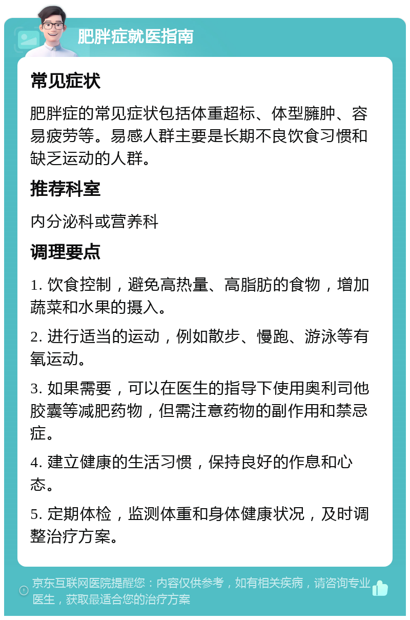 肥胖症就医指南 常见症状 肥胖症的常见症状包括体重超标、体型臃肿、容易疲劳等。易感人群主要是长期不良饮食习惯和缺乏运动的人群。 推荐科室 内分泌科或营养科 调理要点 1. 饮食控制，避免高热量、高脂肪的食物，增加蔬菜和水果的摄入。 2. 进行适当的运动，例如散步、慢跑、游泳等有氧运动。 3. 如果需要，可以在医生的指导下使用奥利司他胶囊等减肥药物，但需注意药物的副作用和禁忌症。 4. 建立健康的生活习惯，保持良好的作息和心态。 5. 定期体检，监测体重和身体健康状况，及时调整治疗方案。