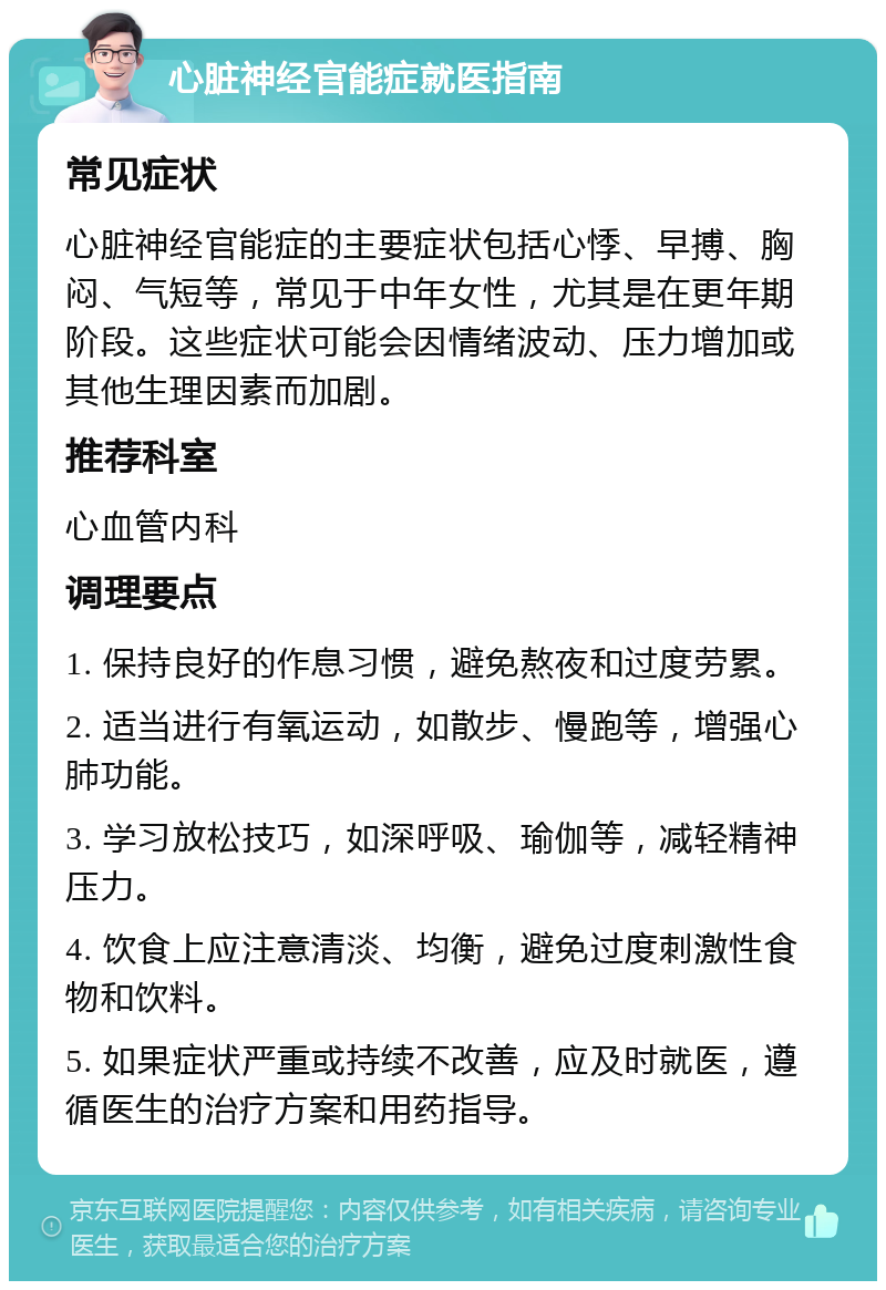 心脏神经官能症就医指南 常见症状 心脏神经官能症的主要症状包括心悸、早搏、胸闷、气短等，常见于中年女性，尤其是在更年期阶段。这些症状可能会因情绪波动、压力增加或其他生理因素而加剧。 推荐科室 心血管内科 调理要点 1. 保持良好的作息习惯，避免熬夜和过度劳累。 2. 适当进行有氧运动，如散步、慢跑等，增强心肺功能。 3. 学习放松技巧，如深呼吸、瑜伽等，减轻精神压力。 4. 饮食上应注意清淡、均衡，避免过度刺激性食物和饮料。 5. 如果症状严重或持续不改善，应及时就医，遵循医生的治疗方案和用药指导。