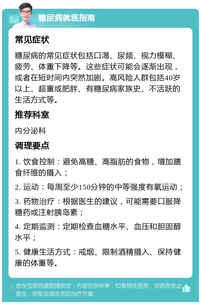 糖尿病就医指南 常见症状 糖尿病的常见症状包括口渴、尿频、视力模糊、疲劳、体重下降等。这些症状可能会逐渐出现，或者在短时间内突然加剧。高风险人群包括40岁以上、超重或肥胖、有糖尿病家族史、不活跃的生活方式等。 推荐科室 内分泌科 调理要点 1. 饮食控制：避免高糖、高脂肪的食物，增加膳食纤维的摄入； 2. 运动：每周至少150分钟的中等强度有氧运动； 3. 药物治疗：根据医生的建议，可能需要口服降糖药或注射胰岛素； 4. 定期监测：定期检查血糖水平、血压和胆固醇水平； 5. 健康生活方式：戒烟、限制酒精摄入、保持健康的体重等。