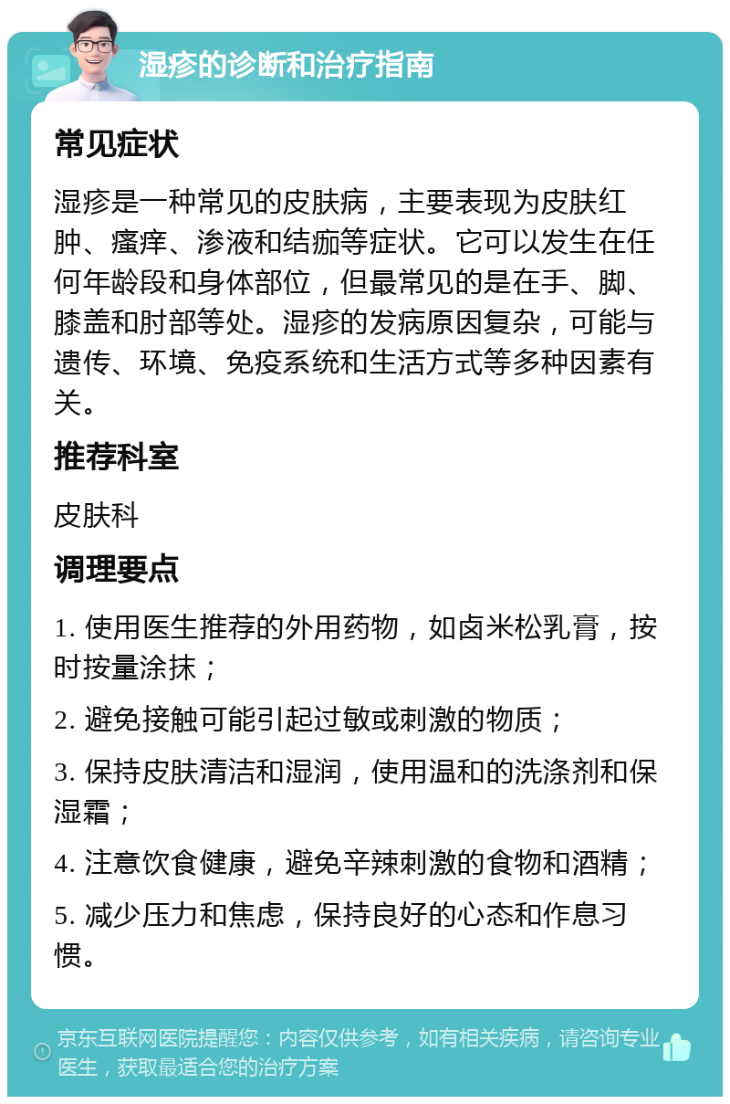 湿疹的诊断和治疗指南 常见症状 湿疹是一种常见的皮肤病，主要表现为皮肤红肿、瘙痒、渗液和结痂等症状。它可以发生在任何年龄段和身体部位，但最常见的是在手、脚、膝盖和肘部等处。湿疹的发病原因复杂，可能与遗传、环境、免疫系统和生活方式等多种因素有关。 推荐科室 皮肤科 调理要点 1. 使用医生推荐的外用药物，如卤米松乳膏，按时按量涂抹； 2. 避免接触可能引起过敏或刺激的物质； 3. 保持皮肤清洁和湿润，使用温和的洗涤剂和保湿霜； 4. 注意饮食健康，避免辛辣刺激的食物和酒精； 5. 减少压力和焦虑，保持良好的心态和作息习惯。