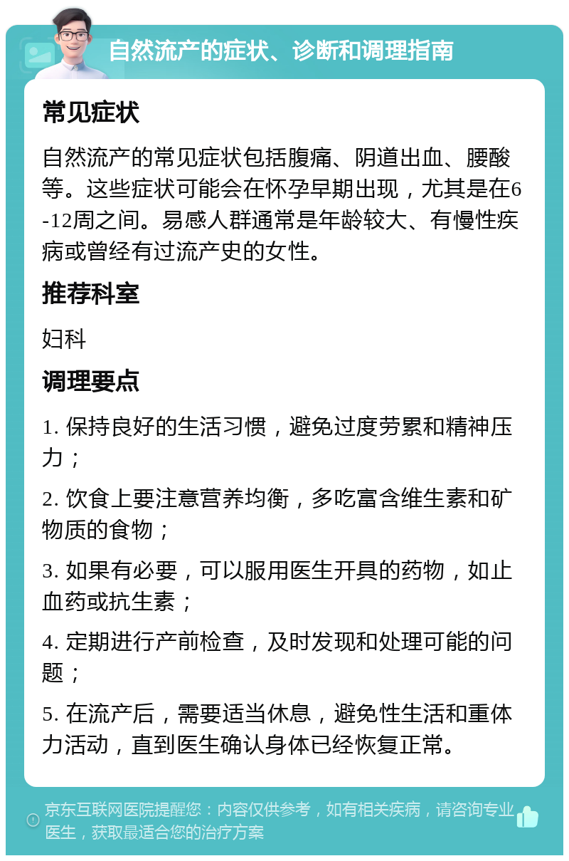 自然流产的症状、诊断和调理指南 常见症状 自然流产的常见症状包括腹痛、阴道出血、腰酸等。这些症状可能会在怀孕早期出现，尤其是在6-12周之间。易感人群通常是年龄较大、有慢性疾病或曾经有过流产史的女性。 推荐科室 妇科 调理要点 1. 保持良好的生活习惯，避免过度劳累和精神压力； 2. 饮食上要注意营养均衡，多吃富含维生素和矿物质的食物； 3. 如果有必要，可以服用医生开具的药物，如止血药或抗生素； 4. 定期进行产前检查，及时发现和处理可能的问题； 5. 在流产后，需要适当休息，避免性生活和重体力活动，直到医生确认身体已经恢复正常。