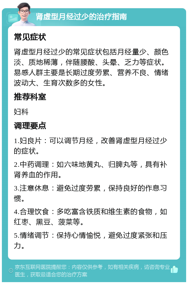 肾虚型月经过少的治疗指南 常见症状 肾虚型月经过少的常见症状包括月经量少、颜色淡、质地稀薄，伴随腰酸、头晕、乏力等症状。易感人群主要是长期过度劳累、营养不良、情绪波动大、生育次数多的女性。 推荐科室 妇科 调理要点 1.妇良片：可以调节月经，改善肾虚型月经过少的症状。 2.中药调理：如六味地黄丸、归脾丸等，具有补肾养血的作用。 3.注意休息：避免过度劳累，保持良好的作息习惯。 4.合理饮食：多吃富含铁质和维生素的食物，如红枣、黑豆、菠菜等。 5.情绪调节：保持心情愉悦，避免过度紧张和压力。