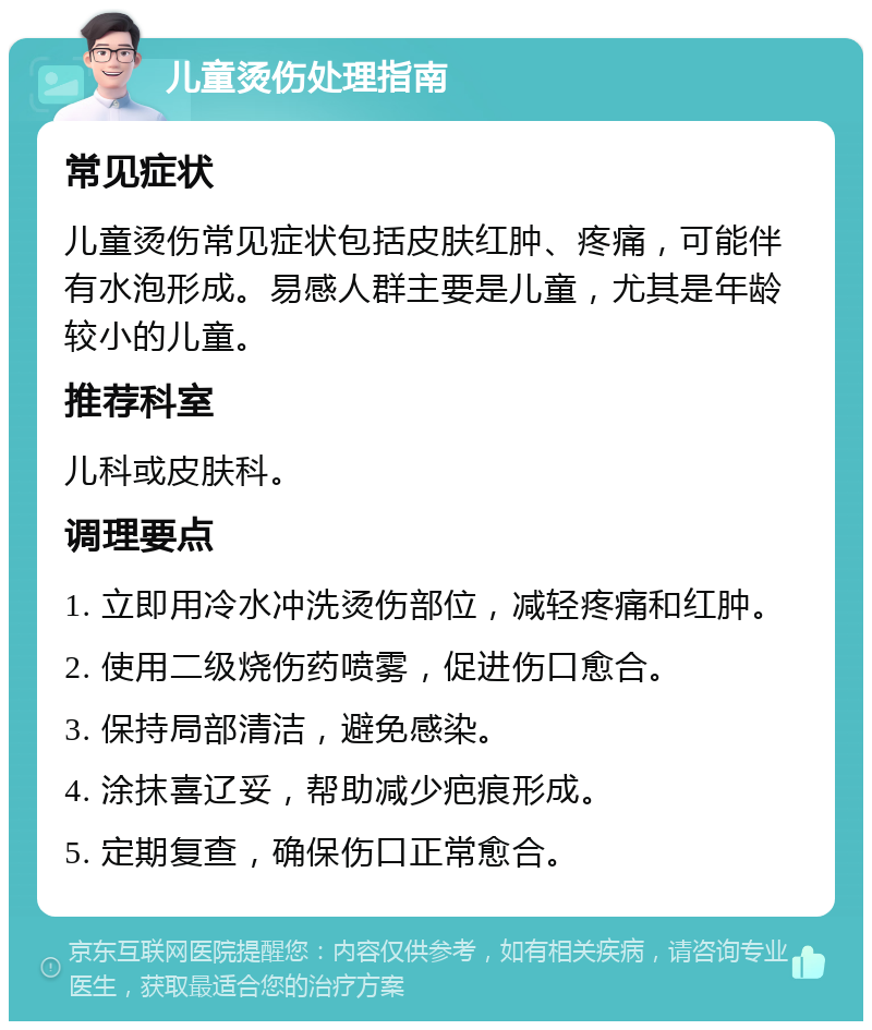 儿童烫伤处理指南 常见症状 儿童烫伤常见症状包括皮肤红肿、疼痛，可能伴有水泡形成。易感人群主要是儿童，尤其是年龄较小的儿童。 推荐科室 儿科或皮肤科。 调理要点 1. 立即用冷水冲洗烫伤部位，减轻疼痛和红肿。 2. 使用二级烧伤药喷雾，促进伤口愈合。 3. 保持局部清洁，避免感染。 4. 涂抹喜辽妥，帮助减少疤痕形成。 5. 定期复查，确保伤口正常愈合。