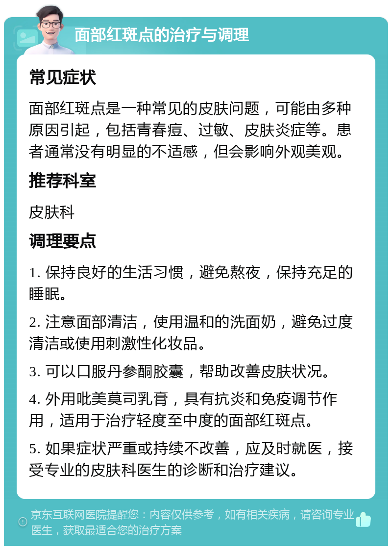 面部红斑点的治疗与调理 常见症状 面部红斑点是一种常见的皮肤问题，可能由多种原因引起，包括青春痘、过敏、皮肤炎症等。患者通常没有明显的不适感，但会影响外观美观。 推荐科室 皮肤科 调理要点 1. 保持良好的生活习惯，避免熬夜，保持充足的睡眠。 2. 注意面部清洁，使用温和的洗面奶，避免过度清洁或使用刺激性化妆品。 3. 可以口服丹参酮胶囊，帮助改善皮肤状况。 4. 外用吡美莫司乳膏，具有抗炎和免疫调节作用，适用于治疗轻度至中度的面部红斑点。 5. 如果症状严重或持续不改善，应及时就医，接受专业的皮肤科医生的诊断和治疗建议。